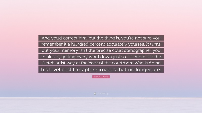 Norm MacDonald Quote: “And you’d correct him, but the thing is, you’re not sure you remember it a hundred percent accurately yourself. It turns out your memory isn’t the precise court stenographer you think it is, getting every word down just so. It’s more like the sketch artist way at the back of the courtroom who is doing his level best to capture images that no longer are.”