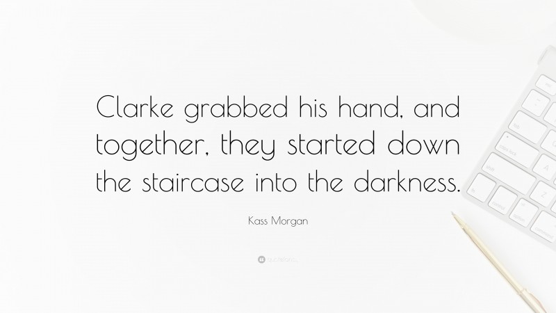 Kass Morgan Quote: “Clarke grabbed his hand, and together, they started down the staircase into the darkness.”