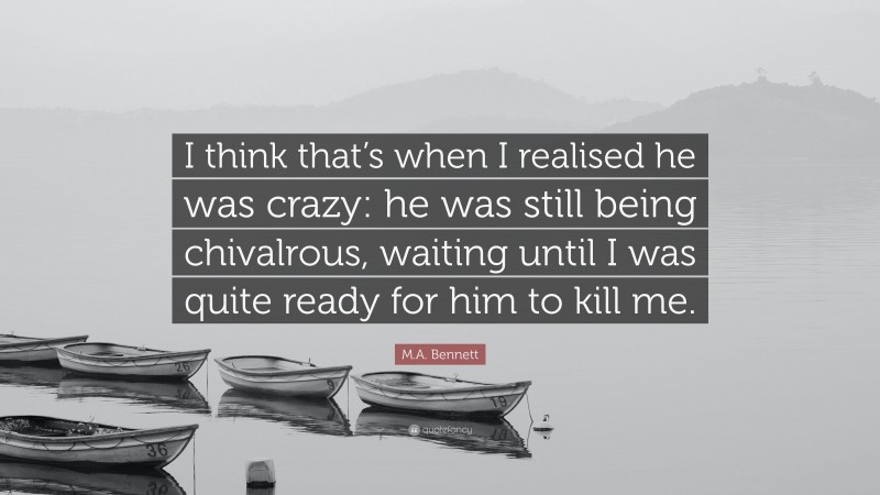 M.A. Bennett Quote: “I think that’s when I realised he was crazy: he was still being chivalrous, waiting until I was quite ready for him to kill me.”