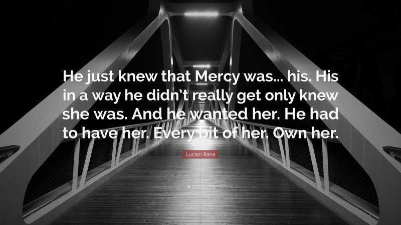 Lucian Bane Quote: “He just knew that Mercy was... his. His in a way he didn’t really get only knew she was. And he wanted her. He had to have her. Every bit of her. Own her.”