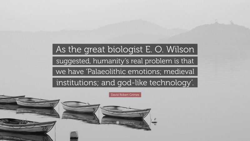 David Robert Grimes Quote: “As the great biologist E. O. Wilson suggested, humanity’s real problem is that we have ‘Palaeolithic emotions; medieval institutions; and god-like technology’.”