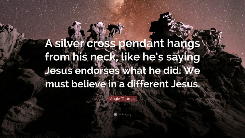 Angie Thomas Quote: “A silver cross pendant hangs from his neck, like he’s saying Jesus endorses what he did. We must believe in a different Jesus.”