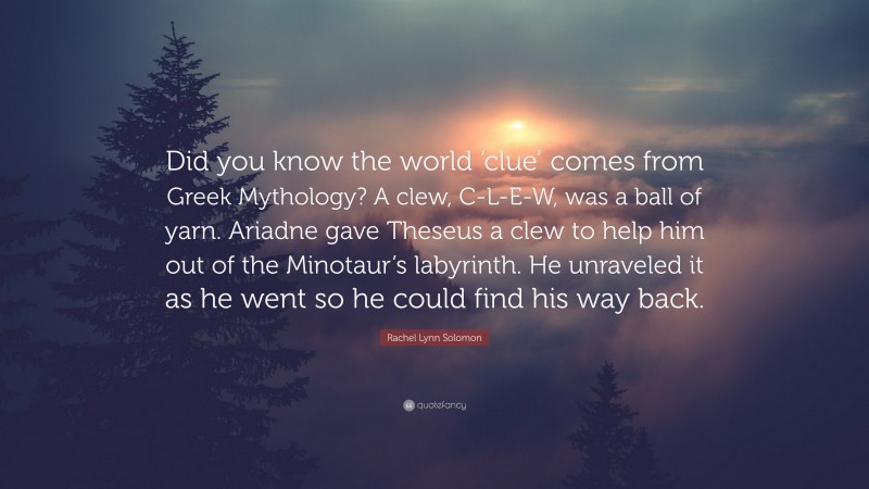 Rachel Lynn Solomon Quote: “Did you know the world ‘clue’ comes from Greek Mythology? A clew, C-L-E-W, was a ball of yarn. Ariadne gave Theseus a clew to help him out of the Minotaur’s labyrinth. He unraveled it as he went so he could find his way back.”