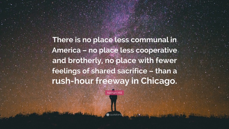 Nathan Hill Quote: “There is no place less communal in America – no place less cooperative and brotherly, no place with fewer feelings of shared sacrifice – than a rush-hour freeway in Chicago.”