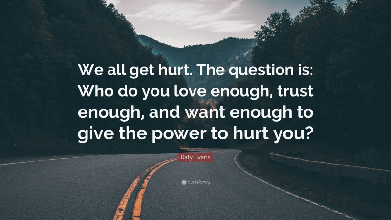 Katy Evans Quote: “We all get hurt. The question is: Who do you love enough, trust enough, and want enough to give the power to hurt you?”