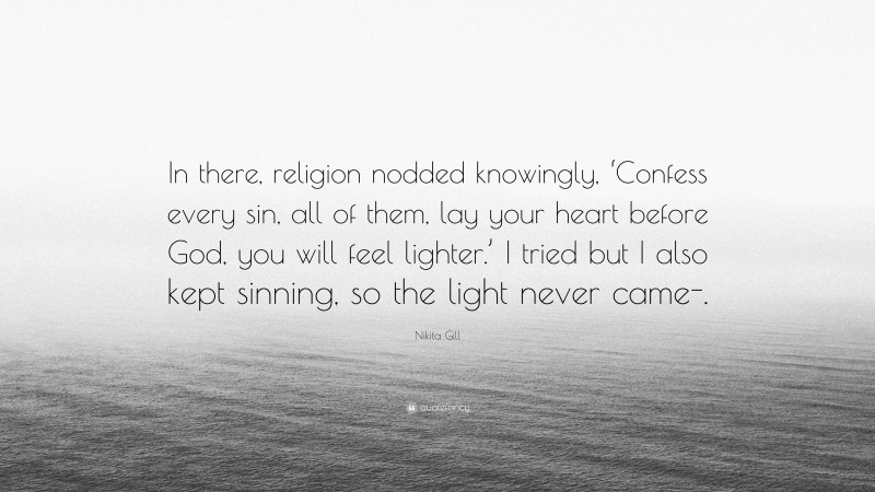 Nikita Gill Quote: “In there, religion nodded knowingly, ‘Confess every sin, all of them, lay your heart before God, you will feel lighter.’ I tried but I also kept sinning, so the light never came-.”