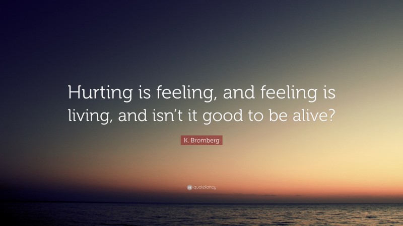 K. Bromberg Quote: “Hurting is feeling, and feeling is living, and isn’t it good to be alive?”
