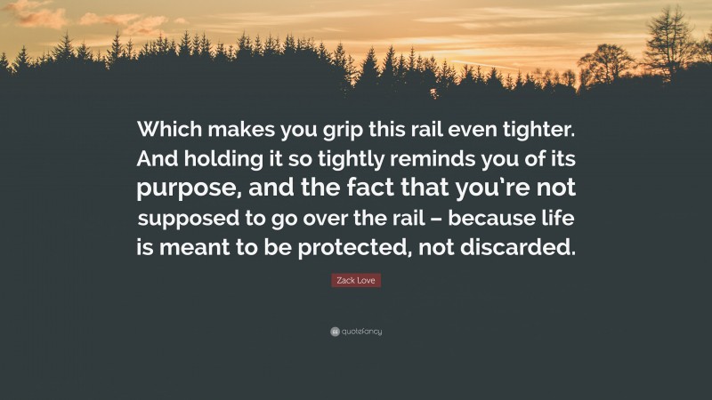 Zack Love Quote: “Which makes you grip this rail even tighter. And holding it so tightly reminds you of its purpose, and the fact that you’re not supposed to go over the rail – because life is meant to be protected, not discarded.”
