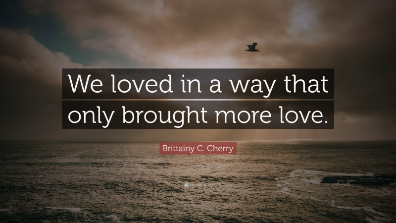 Brittainy C. Cherry Quote: “We loved in a way that only brought more love.”