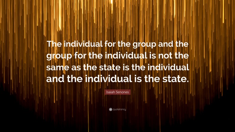 Isaiah Senones Quote: “The individual for the group and the group for the individual is not the same as the state is the individual and the individual is the state.”