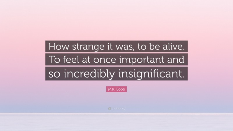 M.K. Lobb Quote: “How strange it was, to be alive. To feel at once important and so incredibly insignificant.”