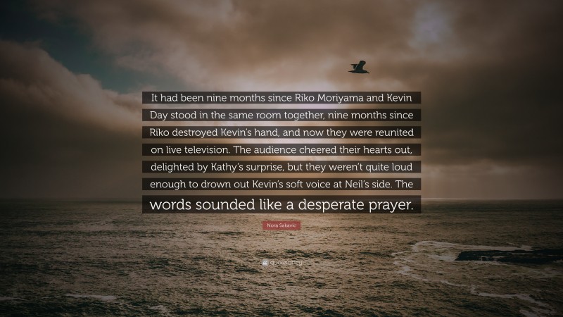 Nora Sakavic Quote: “It had been nine months since Riko Moriyama and Kevin Day stood in the same room together, nine months since Riko destroyed Kevin’s hand, and now they were reunited on live television. The audience cheered their hearts out, delighted by Kathy’s surprise, but they weren’t quite loud enough to drown out Kevin’s soft voice at Neil’s side. The words sounded like a desperate prayer.”