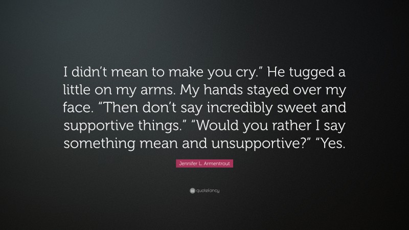 Jennifer L. Armentrout Quote: “I didn’t mean to make you cry.” He tugged a little on my arms. My hands stayed over my face. “Then don’t say incredibly sweet and supportive things.” “Would you rather I say something mean and unsupportive?” “Yes.”