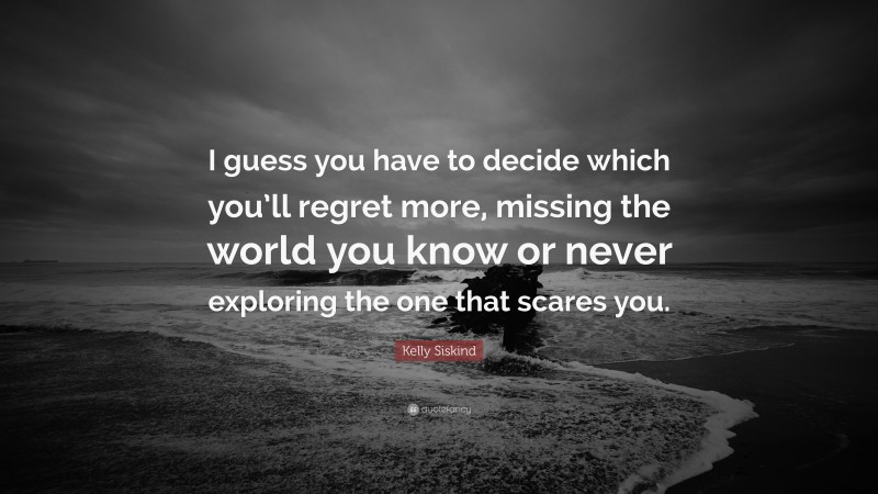 Kelly Siskind Quote: “I guess you have to decide which you’ll regret more, missing the world you know or never exploring the one that scares you.”