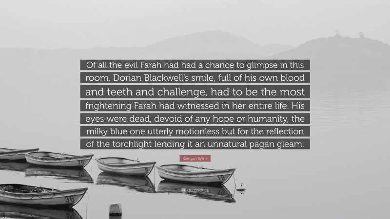 Kerrigan Byrne Quote: “Of all the evil Farah had had a chance to glimpse in this room, Dorian Blackwell’s smile, full of his own blood and teeth and challenge, had to be the most frightening Farah had witnessed in her entire life. His eyes were dead, devoid of any hope or humanity, the milky blue one utterly motionless but for the reflection of the torchlight lending it an unnatural pagan gleam.”