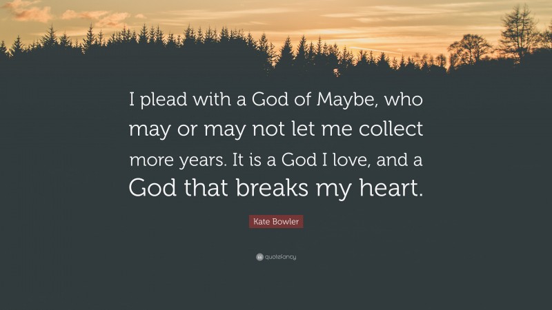 Kate Bowler Quote: “I plead with a God of Maybe, who may or may not let me collect more years. It is a God I love, and a God that breaks my heart.”