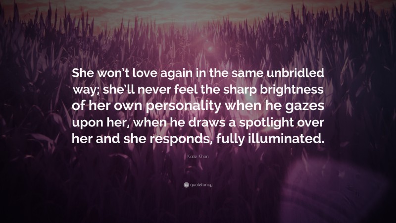 Katie Khan Quote: “She won’t love again in the same unbridled way; she’ll never feel the sharp brightness of her own personality when he gazes upon her, when he draws a spotlight over her and she responds, fully illuminated.”