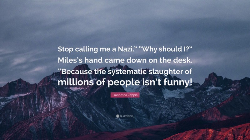 Francesca Zappia Quote: “Stop calling me a Nazi.” “Why should I?” Miles’s hand came down on the desk. “Because the systematic slaughter of millions of people isn’t funny!”