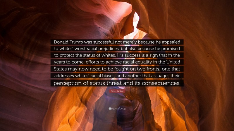 Ashley Jardina Quote: “Donald Trump was successful not merely because he appealed to whites’ worst racial prejudices, but also because he promised to protect the status of whites. His success is a sign that in the years to come, efforts to achieve racial equality in the United States may now need to be fought on two fronts; one that addresses whites’ racial biases, and another that assuages their perception of status threat and its consequences.”