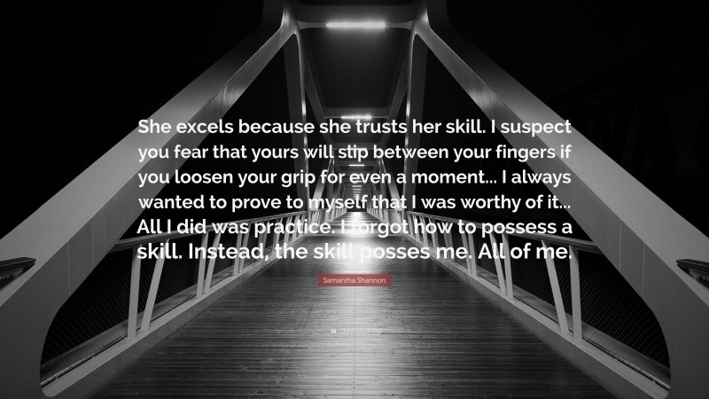 Samantha Shannon Quote: “She excels because she trusts her skill. I suspect you fear that yours will slip between your fingers if you loosen your grip for even a moment... I always wanted to prove to myself that I was worthy of it... All I did was practice. I forgot how to possess a skill. Instead, the skill posses me. All of me.”