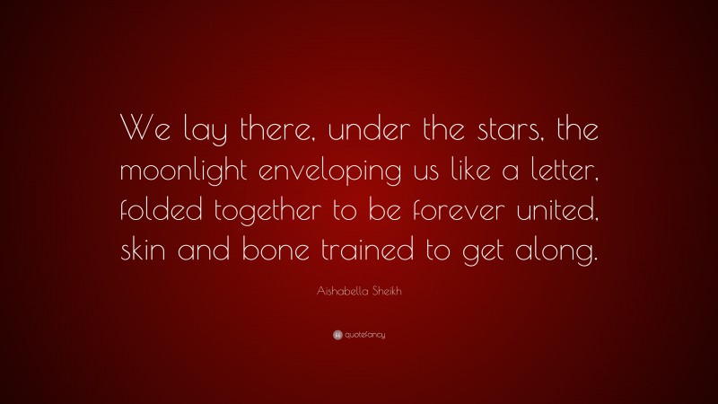 Aishabella Sheikh Quote: “We lay there, under the stars, the moonlight enveloping us like a letter, folded together to be forever united, skin and bone trained to get along.”