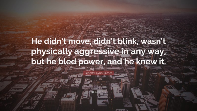 Jennifer Lynn Barnes Quote: “He didn’t move, didn’t blink, wasn’t physically aggressive in any way, but he bled power, and he knew it.”