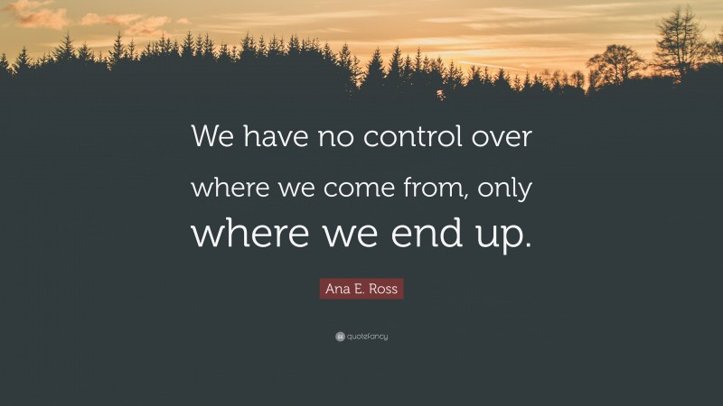 Ana E. Ross Quote: “We have no control over where we come from, only where we end up.”