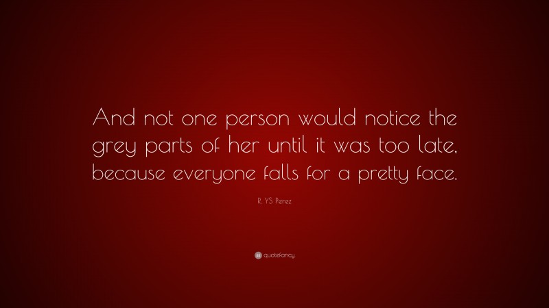 R. YS Perez Quote: “And not one person would notice the grey parts of her until it was too late, because everyone falls for a pretty face.”