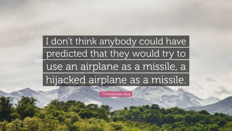 Condoleezza Rice Quote: “I don’t think anybody could have predicted that they would try to use an airplane as a missile, a hijacked airplane as a missile.”