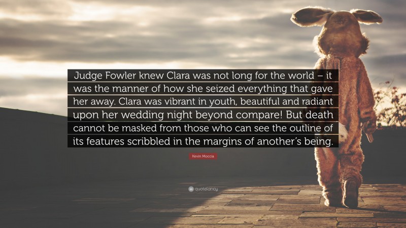Kevin Moccia Quote: “Judge Fowler knew Clara was not long for the world – it was the manner of how she seized everything that gave her away. Clara was vibrant in youth, beautiful and radiant upon her wedding night beyond compare! But death cannot be masked from those who can see the outline of its features scribbled in the margins of another’s being.”