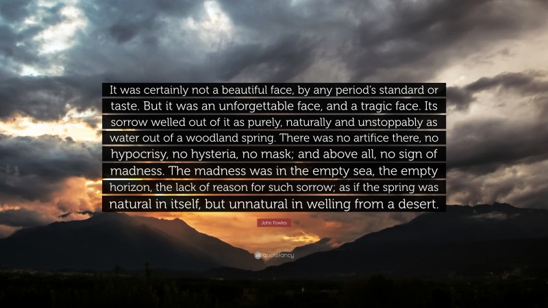 John Fowles Quote: “It was certainly not a beautiful face, by any period’s standard or taste. But it was an unforgettable face, and a tragic face. Its sorrow welled out of it as purely, naturally and unstoppably as water out of a woodland spring. There was no artifice there, no hypocrisy, no hysteria, no mask; and above all, no sign of madness. The madness was in the empty sea, the empty horizon, the lack of reason for such sorrow; as if the spring was natural in itself, but unnatural in welling from a desert.”