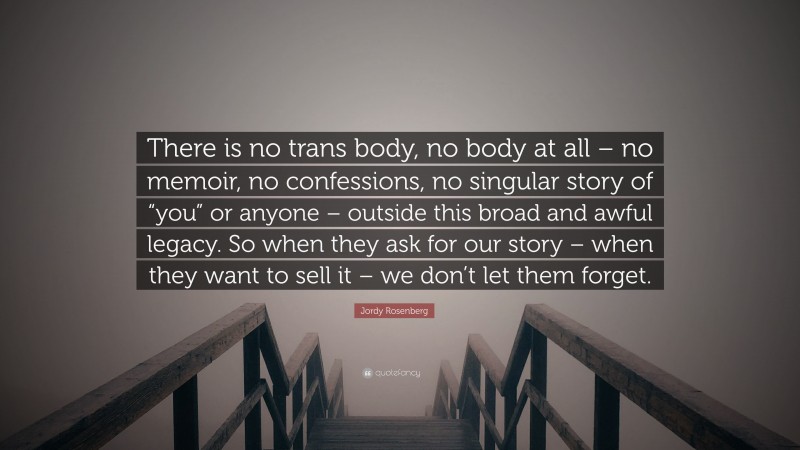 Jordy Rosenberg Quote: “There is no trans body, no body at all – no memoir, no confessions, no singular story of “you” or anyone – outside this broad and awful legacy. So when they ask for our story – when they want to sell it – we don’t let them forget.”