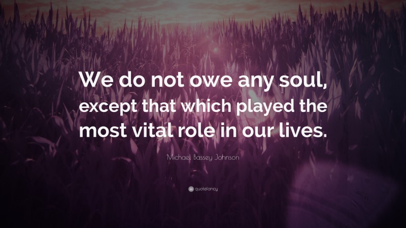 Michael Bassey Johnson Quote: “We do not owe any soul, except that which played the most vital role in our lives.”