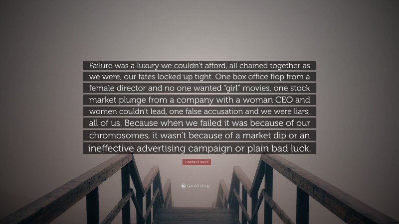 Chandler Baker Quote: “Failure was a luxury we couldn’t afford, all chained together as we were, our fates locked up tight. One box office flop from a female director and no one wanted “girl” movies, one stock market plunge from a company with a woman CEO and women couldn’t lead, one false accusation and we were liars, all of us. Because when we failed it was because of our chromosomes, it wasn’t because of a market dip or an ineffective advertising campaign or plain bad luck.”