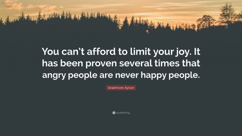 Israelmore Ayivor Quote: “You can’t afford to limit your joy. It has been proven several times that angry people are never happy people.”