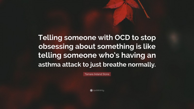 Tamara Ireland Stone Quote: “Telling someone with OCD to stop obsessing about something is like telling someone who’s having an asthma attack to just breathe normally.”