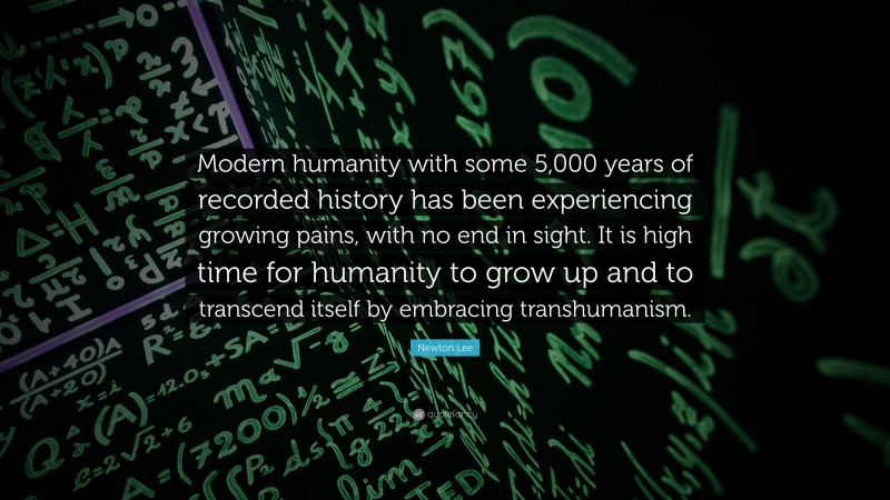Newton Lee Quote: “Modern humanity with some 5,000 years of recorded history has been experiencing growing pains, with no end in sight. It is high time for humanity to grow up and to transcend itself by embracing transhumanism.”
