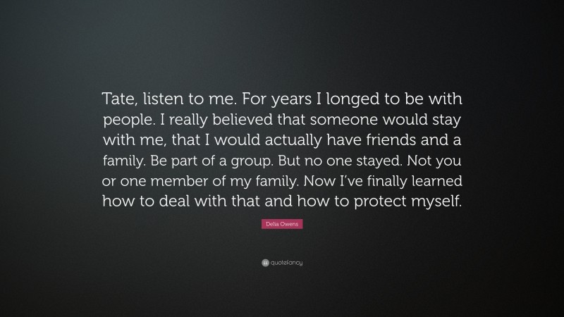 Delia Owens Quote: “Tate, listen to me. For years I longed to be with people. I really believed that someone would stay with me, that I would actually have friends and a family. Be part of a group. But no one stayed. Not you or one member of my family. Now I’ve finally learned how to deal with that and how to protect myself.”
