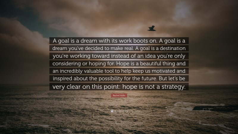 Rachel Hollis Quote: “A goal is a dream with its work boots on. A goal is a dream you’ve decided to make real. A goal is a destination you’re working toward instead of an idea you’re only considering or hoping for. Hope is a beautiful thing and an incredibly valuable tool to help keep us motivated and inspired about the possibility for the future. But let’s be very clear on this point: hope is not a strategy.”