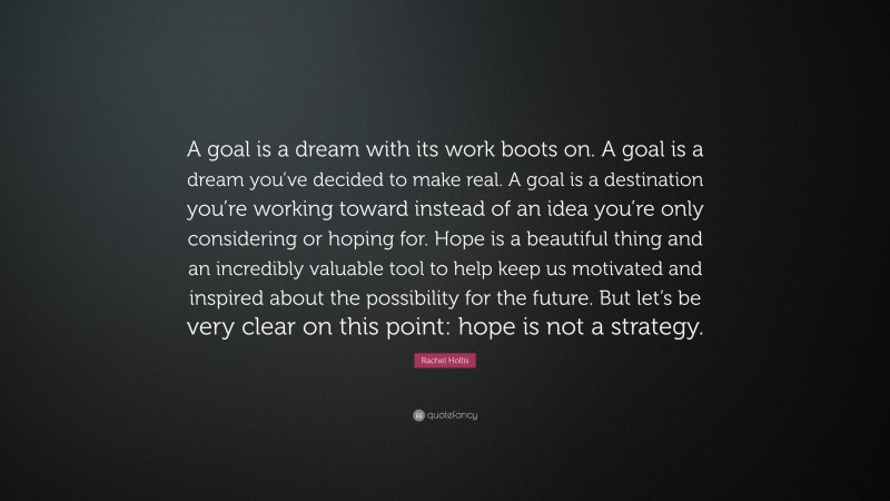 Rachel Hollis Quote: “A goal is a dream with its work boots on. A goal is a dream you’ve decided to make real. A goal is a destination you’re working toward instead of an idea you’re only considering or hoping for. Hope is a beautiful thing and an incredibly valuable tool to help keep us motivated and inspired about the possibility for the future. But let’s be very clear on this point: hope is not a strategy.”