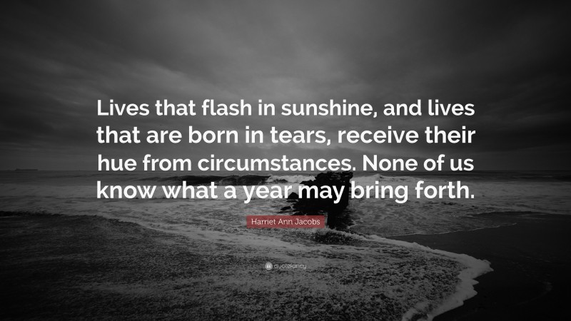 Harriet Ann Jacobs Quote: “Lives that flash in sunshine, and lives that are born in tears, receive their hue from circumstances. None of us know what a year may bring forth.”
