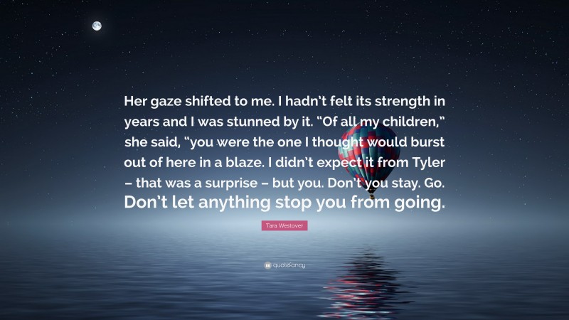 Tara Westover Quote: “Her gaze shifted to me. I hadn’t felt its strength in years and I was stunned by it. “Of all my children,” she said, “you were the one I thought would burst out of here in a blaze. I didn’t expect it from Tyler – that was a surprise – but you. Don’t you stay. Go. Don’t let anything stop you from going.”