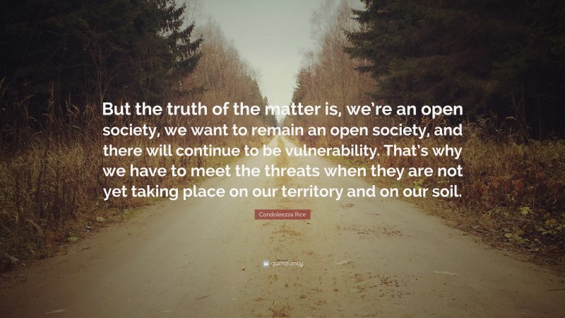 Condoleezza Rice Quote: “But the truth of the matter is, we’re an open society, we want to remain an open society, and there will continue to be vulnerability. That’s why we have to meet the threats when they are not yet taking place on our territory and on our soil.”
