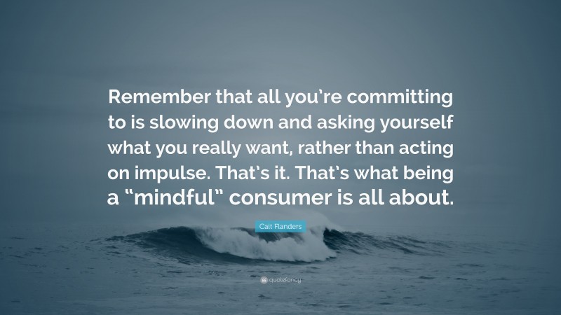 Cait Flanders Quote: “Remember that all you’re committing to is slowing down and asking yourself what you really want, rather than acting on impulse. That’s it. That’s what being a “mindful” consumer is all about.”