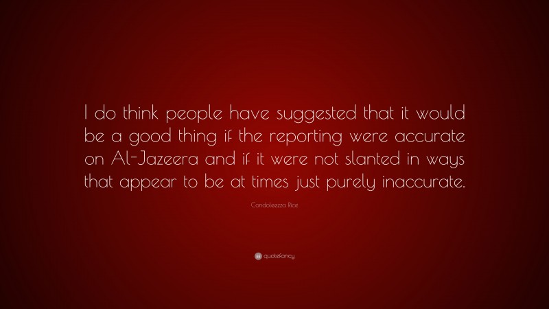 Condoleezza Rice Quote: “I do think people have suggested that it would be a good thing if the reporting were accurate on Al-Jazeera and if it were not slanted in ways that appear to be at times just purely inaccurate.”