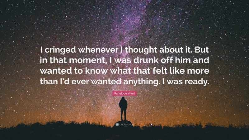 Penelope Ward Quote: “I cringed whenever I thought about it. But in that moment, I was drunk off him and wanted to know what that felt like more than I’d ever wanted anything. I was ready.”