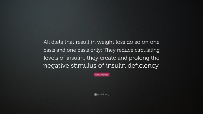 Gary Taubes Quote: “All diets that result in weight loss do so on one basis and one basis only: They reduce circulating levels of insulin; they create and prolong the negative stimulus of insulin deficiency.”