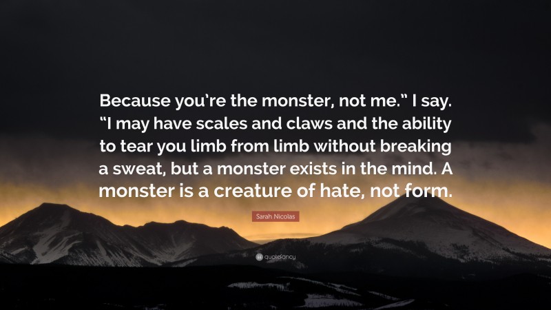 Sarah Nicolas Quote: “Because you’re the monster, not me.” I say. “I may have scales and claws and the ability to tear you limb from limb without breaking a sweat, but a monster exists in the mind. A monster is a creature of hate, not form.”