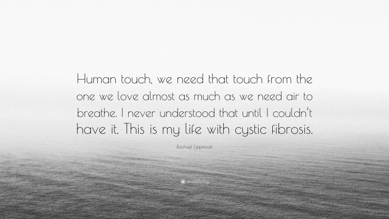 Rachael Lippincott Quote: “Human touch, we need that touch from the one we love almost as much as we need air to breathe. I never understood that until I couldn’t have it. This is my life with cystic fibrosis.”