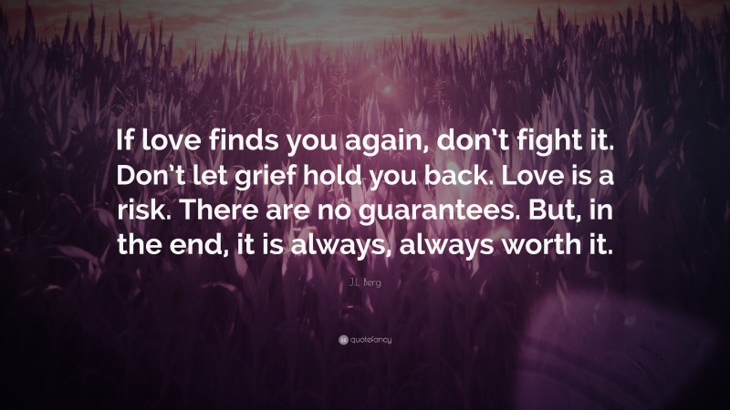 J.L. Berg Quote: “If love finds you again, don’t fight it. Don’t let grief hold you back. Love is a risk. There are no guarantees. But, in the end, it is always, always worth it.”